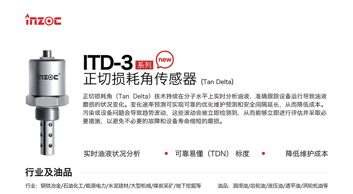 ITD-3系列油液正切損耗角(Tan Delta)傳感器技術持續在分子水平上實時分析油液，準確跟蹤設備運行導致油液磨損的狀況變化。變化速率預測可實現可靠的優化維護預測和安全間隔延長，從而降低成本。污染或設備問題會導致趨勢波動，這些波動會被立即檢測到，從而能夠立即進行評估并采取必要措施，以避免不必要的故障和設備壽命縮短的磨損。應用行業:鋼鐵冶金/石油化工/能源電力/水泥建材/大型機械/煤炭采礦/地下挖掘等;檢測油品:潤滑油/齒輪油/液壓油/透平油/渦輪機油等