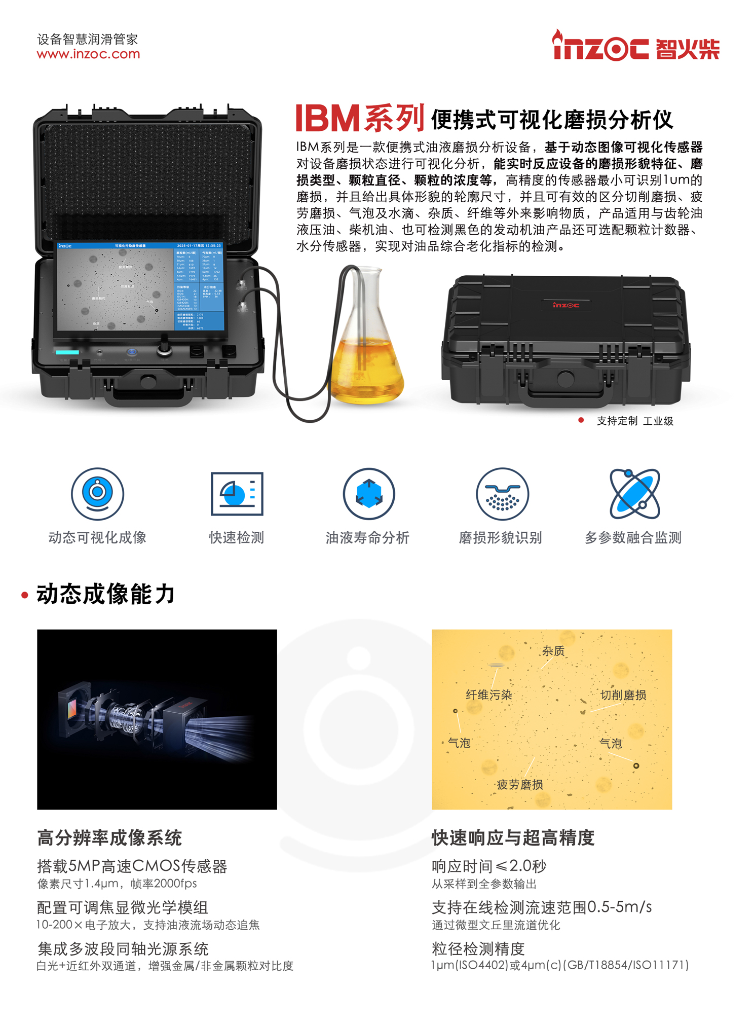 IBM系列是一款便攜式油液磨損分析設備，基于動態圖像可視化傳感器對設備磨損狀態進行可視化分析，能實時反應設備的磨損形貌特征、磨損類型、顆粒直徑、顆粒的濃度等，高精度的傳感器最小可識別1um的磨損，并且給出具體形貌的輪廓尺寸，并且可有效的區分切削磨損、疲勞磨損、氣泡及水滴、雜質、纖維等外來影響物質，產品適用與齒輪油液壓油、柴機油、也可檢測黑色的發動機油產品還可選配顆粒計數器、水分傳感器，實現對油品綜合老化指標的檢測。
產品主要特點：
1. 動態可視化成像
2. 快速檢測
3. 油液壽命分析
4. 磨損形貌識別
5. 多參數融合監測
一、動態成像能力
1. 高分辨率成像系統
搭載5MP高速CMOS傳感器像素尺寸1.4um，幀率2000fps
配置可調焦顯微光學模組
10-200x電子放大，支持油液流場動態追焦
集成多波段同軸光源系統
白光+近紅外雙通道，增強金屬/非金屬顆粒對比度
2. 快速響應與超高精度
響應時間≤2.0秒從采樣到全參數輸出
支持在線檢測流速范圍0.5-5m/s通過微型文丘里流道優化
粒徑檢測精度
lum(ISO4402)或4um(c)(GB/T18854/ISO11171)