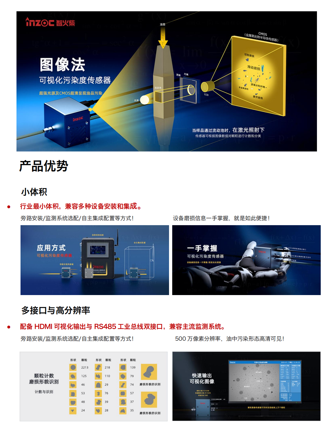 智火柴IFD-3系列流體動態(tài)圖像顆粒傳感器圖產(chǎn)品特點
超輕量高分辨率豐富接口快速檢測
小體積:行業(yè)最小體積,兼容多種設(shè)備安裝和集成。
高分辨率:500 萬像素分辨率，油中污染形態(tài)高清可見。
三
高效率:最快 2s 即可輸出動態(tài)圖像數(shù)據(jù)最快 30s 輸出一次檢測結(jié)果。
Al光線補償:深色油品自動補光分析，無懼惡劣工
多接口:HDMI高清多媒體接口(輸出包含實時圖像、顆粒數(shù)、氣泡數(shù)污染等級、水分和不同磨損類型顆粒數(shù)等信息的高清視頻流)和 RS485工業(yè)總線(輸出包含圖像、顆粒數(shù)、氣泡數(shù)、污染等級、水分和不同磨損類型顆粒數(shù)等信息的數(shù)字信號)雙接口，兼容主流檢測系統(tǒng)。