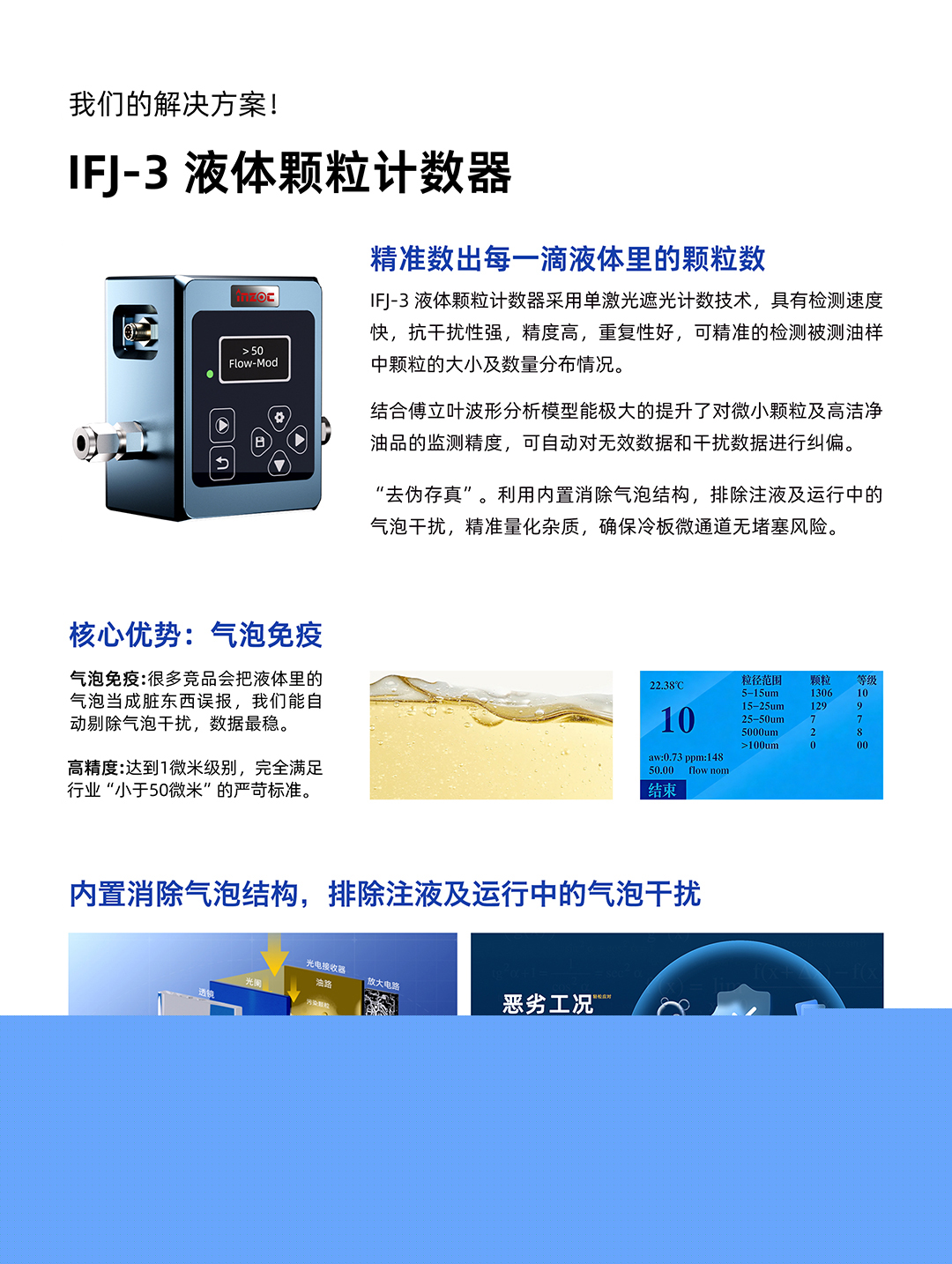 IFJ-3 液體顆粒計數(shù)器
精準(zhǔn)數(shù)出每一滴液體里的顆粒數(shù)
IFJ-3液體顆粒計數(shù)器采用單激光遮光計數(shù)技術(shù)，具有檢測速度快，抗干擾性強(qiáng)，精度高，重復(fù)性好，可精準(zhǔn)的檢測被測油樣中顆粒的大小及數(shù)量分布情況。
結(jié)合傅立葉波形分析模型能極大的提升了對微小顆粒及高潔凈油品的監(jiān)測精度，可自動對無效數(shù)據(jù)和干擾數(shù)據(jù)進(jìn)行糾偏。
利用內(nèi)置消除氣泡結(jié)構(gòu)，排除注液及運行中的氣泡干擾，精準(zhǔn)量化雜質(zhì)，確保冷板微通道無堵塞風(fēng)險。
核心優(yōu)勢:氣泡免疫
氣泡免疫:很多競品會把液體里的氣泡當(dāng)成臟東西誤報，我們能自動剔除氣泡干擾，數(shù)據(jù)最穩(wěn)。
高精度:達(dá)到1微米級別，完全滿足行業(yè)小于50微米的嚴(yán)苛標(biāo)準(zhǔn)。