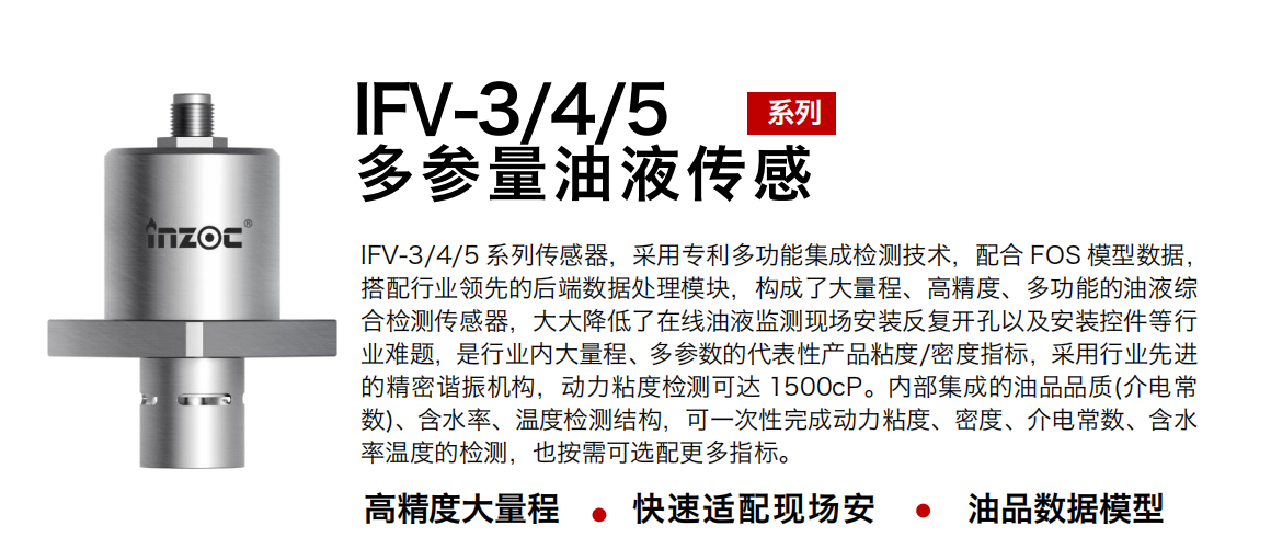 IFV-3/4/5多參量油液傳感器，采用專利多功能集成檢測(cè)技術(shù)，配合 FOS 模型數(shù)據(jù)，搭配行業(yè)領(lǐng)先的后端數(shù)據(jù)處理模塊，構(gòu)成了大量程、高精度、多功能的油液綜合檢測(cè)傳感器，大大降低了在線油液監(jiān)測(cè)現(xiàn)場(chǎng)安裝反復(fù)開孔以及安裝控件等行業(yè)難題，是行業(yè)內(nèi)大量程、多參數(shù)的代表性產(chǎn)品粘度/密度指標(biāo)，采用行業(yè)先進(jìn)的精密諧振機(jī)構(gòu)，動(dòng)力粘度檢測(cè)可達(dá) 1500cP。內(nèi)部集成的油品品質(zhì)(介電常數(shù))、含水率、溫度檢測(cè)結(jié)構(gòu)，可一次性完成動(dòng)力粘度、密度、介電常數(shù)、含水率溫度的檢測(cè)，也按需可選配更多指標(biāo)。
行業(yè)：鋼鐵冶金/石油化工/能源電力/水泥建材/大型機(jī)械/煤炭采礦/地下挖掘等
油品：齒輪油/液壓油/透平油/柴機(jī)油/絕緣油等
