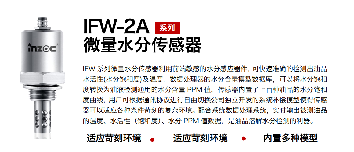 IFW-2A系列微量水分傳感器利用前端敏感的水分感應(yīng)器件，可快速準(zhǔn)確的檢測(cè)出油品水活性(水分飽和度)及溫度，數(shù)據(jù)處理器的水分含量模型數(shù)據(jù)庫，可以將水分飽和度轉(zhuǎn)換為油液檢測(cè)通用的水分含量 PPM 值，傳感器內(nèi)置了上百種油品的水分飽和度曲線，用戶可根據(jù)通訊協(xié)議進(jìn)行自由切換公司獨(dú)立開發(fā)的系統(tǒng)補(bǔ)償模型使得傳感器可以適應(yīng)各種條件苛刻的復(fù)雜環(huán)境。配合系統(tǒng)數(shù)據(jù)處理系統(tǒng)，實(shí)時(shí)輸出被測(cè)油品的溫度、水活性（飽和度）、水分 PPM 值數(shù)據(jù)，是油品溶解水分檢測(cè)的利器。
應(yīng)用行業(yè)：鋼鐵冶金/石油化工/能源電力/水泥建材/大型機(jī)械/煤炭采礦/地下挖掘等
適用油品：齒輪油/液壓油/透平油/柴機(jī)油/絕緣油等