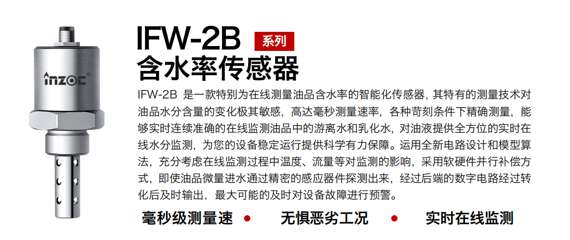 IFW-2B油液含水率傳感器是一款特別為在線測量油品含水率的智能化傳感器，其特有的測量技術(shù)對油品水分含量的變化極其敏感，高達毫秒測量速率，各種苛刻條件下精確測量，能夠?qū)崟r連續(xù)準(zhǔn)確的在線監(jiān)測油品中的游離水和乳化水，對油液提供全方位的實時在線水分監(jiān)測，為您的設(shè)備穩(wěn)定運行提供科學(xué)有力保障。運用全新電路設(shè)計和模型算法，充分考慮在線監(jiān)測過程中溫度、流量等對監(jiān)測的影響，采用軟硬件并行補償方式，即使油品微量進水通過精密的感應(yīng)器件探測出來，經(jīng)過后端的數(shù)字電路經(jīng)過轉(zhuǎn)化后及時輸出，最大可能的及時對設(shè)備故障進行預(yù)警。
行業(yè)：鋼鐵冶金/石油化工/能源電力/水泥建材/大型機械/煤炭采礦/地下挖掘等
油品：潤滑油/齒輪油/液壓油/透平油/渦輪機油等