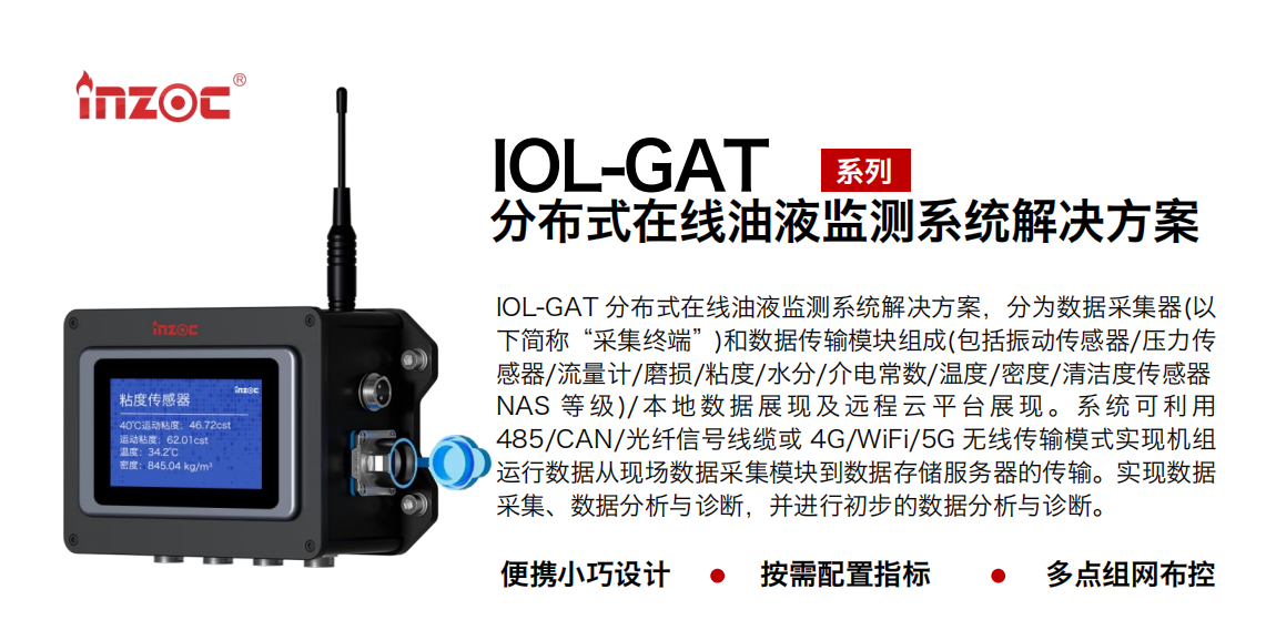 IOL-GAT 分布式在線油液監(jiān)測系統解決方案，分為數據采集器(以下簡稱“采集終端”)和數據傳輸模塊組成(包括振動傳感器/壓力傳感器/流量計/磨損/粘度/水分/介電常數/溫度/密度/清潔度傳感器NAS 等 級)/ 本 地數 據 展現 及 遠程 云 平 臺展 現 。系 統 可利 用485/CAN/光纖信號線纜或 4G/WiFi/5G 無線傳輸模式實現機組運行數據從現場數據采集模塊到數據存儲服務器的傳輸。實現數據采集、數據分析與診斷，并進行初步的數據分析與診斷。
				    行業(yè)：應用于油液監(jiān)測傳感器的數據采集傳輸或多路信號的集成分析。
                    油品：液壓油/齒輪油/空壓機油/燃氣機油/水乙二醇抗燃液壓油等。